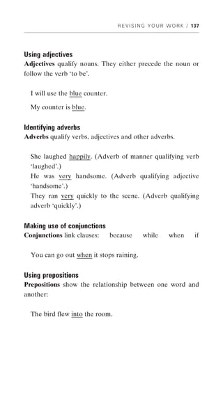 R E V I S I N G Y O U R W O R K / 137




Using adjectives
Adjectives qualify nouns. They either precede the noun or
follow the verb ‘to be’.


  I will use the blue counter.

  My counter is blue.


Identifying adverbs
Adverbs qualify verbs, adjectives and other adverbs.


  She laughed happily. (Adverb of manner qualifying verb
  ‘laughed’.)
  He was very handsome. (Adverb qualifying adjective
  ‘handsome’.)
  They ran very quickly to the scene. (Adverb qualifying
  adverb ‘quickly’.)


Making use of conjunctions
Conjunctions link clauses:       because      while       when       if


  You can go out when it stops raining.


Using prepositions
Prepositions show the relationship between one word and
another:


  The bird flew into the room.
 
