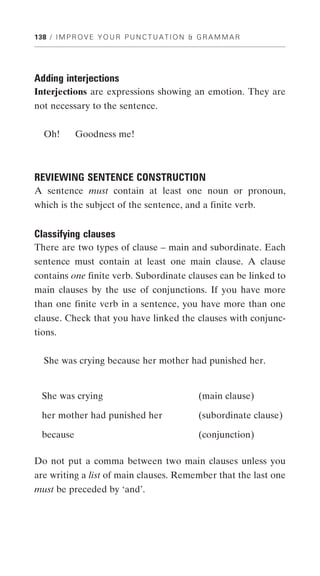 138 / I M P R O V E Y O U R P U N C T U A T I O N & G R A M M A R




Adding interjections
Interjections are expressions showing an emotion. They are
not necessary to the sentence.


  Oh!       Goodness me!



REVIEWING SENTENCE CONSTRUCTION
A sentence must contain at least one noun or pronoun,
which is the subject of the sentence, and a finite verb.


Classifying clauses
There are two types of clause – main and subordinate. Each
sentence must contain at least one main clause. A clause
contains one finite verb. Subordinate clauses can be linked to
main clauses by the use of conjunctions. If you have more
than one finite verb in a sentence, you have more than one
clause. Check that you have linked the clauses with conjunc-
tions.


  She was crying because her mother had punished her.


  She was crying                                   (main clause)

  her mother had punished her                      (subordinate clause)

  because                                          (conjunction)

Do not put a comma between two main clauses unless you
are writing a list of main clauses. Remember that the last one
must be preceded by ‘and’.
 