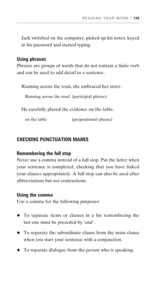 R E V I S I N G Y O U R W O R K / 139




  Jack switched on the computer, picked up his notes, keyed
  in his password and started typing.


Using phrases
Phrases are groups of words that do not contain a finite verb
and can be used to add detail to a sentence.


  Running across the road, she embraced her sister.

    Running across the road (participial phrase)


  He carefully placed the evidence on the table.

    on the table             (prepositional phrase)



CHECKING PUNCTUATION MARKS

Remembering the full stop
Never use a comma instead of a full stop. Put the latter when
your sentence is completed, checking that you have linked
your clauses appropriately. A full stop can also be used after
abbreviations but not contractions.


Using the comma
Use a comma for the following purposes:


◆ To separate items or clauses in a list remembering the
   last one must be preceded by ‘and’.

◆ To separate the subordinate clause from the main clause
   when you start your sentence with a conjunction.

◆ To separate dialogue from the person who is speaking.
 