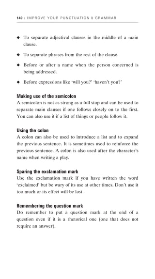 140 / I M P R O V E Y O U R P U N C T U A T I O N & G R A M M A R




◆ To separate adjectival clauses in the middle of a main
    clause.

◆ To separate phrases from the rest of the clause.

◆ Before or after a name when the person concerned is
    being addressed.

◆ Before expressions like ‘will you?’ ‘haven’t you?’


Making use of the semicolon
A semicolon is not as strong as a full stop and can be used to
separate main clauses if one follows closely on to the first.
You can also use it if a list of things or people follow it.


Using the colon
A colon can also be used to introduce a list and to expand
the previous sentence. It is sometimes used to reinforce the
previous sentence. A colon is also used after the character’s
name when writing a play.


Sparing the exclamation mark
Use the exclamation mark if you have written the word
‘exclaimed’ but be wary of its use at other times. Don’t use it
too much or its effect will be lost.


Remembering the question mark
Do remember to put a question mark at the end of a
question even if it is a rhetorical one (one that does not
require an answer).
 