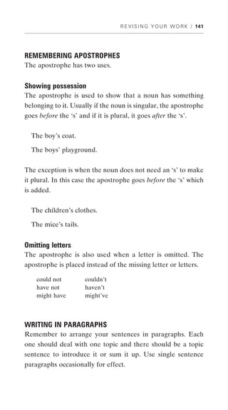 R E V I S I N G Y O U R W O R K / 141




REMEMBERING APOSTROPHES
The apostrophe has two uses.


Showing possession
The apostrophe is used to show that a noun has something
belonging to it. Usually if the noun is singular, the apostrophe
goes before the ‘s’ and if it is plural, it goes after the ‘s’.


  The boy’s coat.

  The boys’ playground.


The exception is when the noun does not need an ‘s’ to make
it plural. In this case the apostrophe goes before the ‘s’ which
is added.


  The children’s clothes.

  The mice’s tails.


Omitting letters
The apostrophe is also used when a letter is omitted. The
apostrophe is placed instead of the missing letter or letters.

    could not          couldn’t
    have not           haven’t
    might have         might’ve



WRITING IN PARAGRAPHS
Remember to arrange your sentences in paragraphs. Each
one should deal with one topic and there should be a topic
sentence to introduce it or sum it up. Use single sentence
paragraphs occasionally for effect.
 