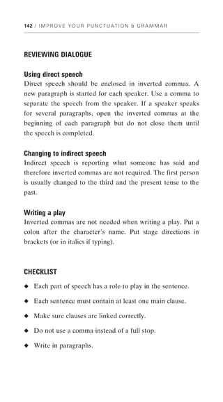 142 / I M P R O V E Y O U R P U N C T U A T I O N & G R A M M A R




REVIEWING DIALOGUE

Using direct speech
Direct speech should be enclosed in inverted commas. A
new paragraph is started for each speaker. Use a comma to
separate the speech from the speaker. If a speaker speaks
for several paragraphs, open the inverted commas at the
beginning of each paragraph but do not close them until
the speech is completed.


Changing to indirect speech
Indirect speech is reporting what someone has said and
therefore inverted commas are not required. The first person
is usually changed to the third and the present tense to the
past.


Writing a play
Inverted commas are not needed when writing a play. Put a
colon after the character’s name. Put stage directions in
brackets (or in italics if typing).



CHECKLIST
◆ Each part of speech has a role to play in the sentence.

◆ Each sentence must contain at least one main clause.

◆ Make sure clauses are linked correctly.

◆ Do not use a comma instead of a full stop.

◆ Write in paragraphs.
 
