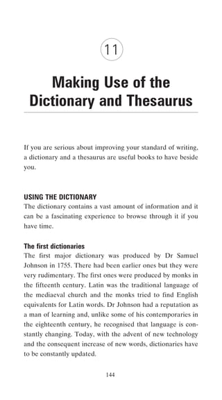 11

    Making Use of the
 Dictionary and Thesaurus

If you are serious about improving your standard of writing,
a dictionary and a thesaurus are useful books to have beside
you.



USING THE DICTIONARY
The dictionary contains a vast amount of information and it
can be a fascinating experience to browse through it if you
have time.


The first dictionaries
The first major dictionary was produced by Dr Samuel
Johnson in 1755. There had been earlier ones but they were
very rudimentary. The first ones were produced by monks in
the fifteenth century. Latin was the traditional language of
the mediaeval church and the monks tried to find English
equivalents for Latin words. Dr Johnson had a reputation as
a man of learning and, unlike some of his contemporaries in
the eighteenth century, he recognised that language is con-
stantly changing. Today, with the advent of new technology
and the consequent increase of new words, dictionaries have
to be constantly updated.


                            144
 