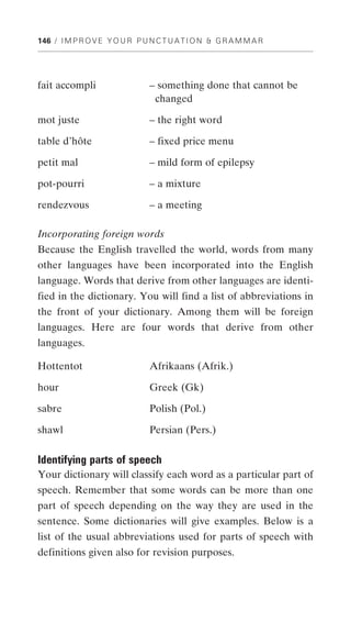 146 / I M P R O V E Y O U R P U N C T U A T I O N & G R A M M A R




fait accompli                   – something done that cannot be
                                 changed

mot juste                       – the right word

table d’hôte                    – fixed price menu

petit mal                       – mild form of epilepsy

pot-pourri                      – a mixture

rendezvous                      – a meeting

Incorporating foreign words
Because the English travelled the world, words from many
other languages have been incorporated into the English
language. Words that derive from other languages are identi-
fied in the dictionary. You will find a list of abbreviations in
the front of your dictionary. Among them will be foreign
languages. Here are four words that derive from other
languages.

Hottentot                       Afrikaans (Afrik.)

hour                            Greek (Gk)

sabre                           Polish (Pol.)

shawl                           Persian (Pers.)

Identifying parts of speech
Your dictionary will classify each word as a particular part of
speech. Remember that some words can be more than one
part of speech depending on the way they are used in the
sentence. Some dictionaries will give examples. Below is a
list of the usual abbreviations used for parts of speech with
definitions given also for revision purposes.
 