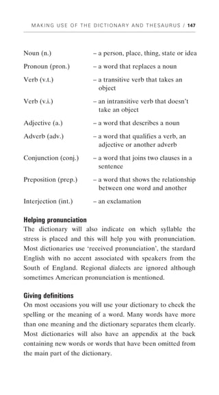 M A K I N G U S E O F T H E D I C T I O N A R Y A N D T H E S A U R U S / 147




Noun (n.)                       – a person, place, thing, state or idea

Pronoun (pron.)                 – a word that replaces a noun

Verb (v.t.)                     – a transitive verb that takes an
                                  object

Verb (v.i.)                     – an intransitive verb that doesn’t
                                  take an object

Adjective (a.)                  – a word that describes a noun

Adverb (adv.)                   – a word that qualifies a verb, an
                                  adjective or another adverb

Conjunction (conj.)             – a word that joins two clauses in a
                                  sentence

Preposition (prep.)             – a word that shows the relationship
                                  between one word and another

Interjection (int.)             – an exclamation

Helping pronunciation
The dictionary will also indicate on which syllable the
stress is placed and this will help you with pronunciation.
Most dictionaries use ‘received pronunciation’, the stardard
English with no accent associated with speakers from the
South of England. Regional dialects are ignored although
sometimes American pronunciation is mentioned.

Giving definitions
On most occasions you will use your dictionary to check the
spelling or the meaning of a word. Many words have more
than one meaning and the dictionary separates them clearly.
Most dictionaries will also have an appendix at the back
containing new words or words that have been omitted from
the main part of the dictionary.
 