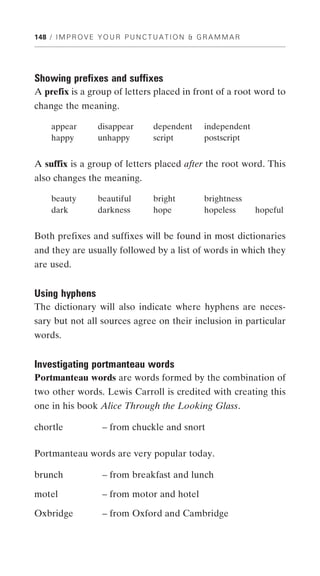 148 / I M P R O V E Y O U R P U N C T U A T I O N & G R A M M A R




Showing prefixes and suffixes
A prefix is a group of letters placed in front of a root word to
change the meaning.

     appear         disappear        dependent       independent
     happy          unhappy          script          postscript


A suffix is a group of letters placed after the root word. This
also changes the meaning.

     beauty         beautiful        bright          brightness
     dark           darkness         hope            hopeless       hopeful


Both prefixes and suffixes will be found in most dictionaries
and they are usually followed by a list of words in which they
are used.


Using hyphens
The dictionary will also indicate where hyphens are neces-
sary but not all sources agree on their inclusion in particular
words.


Investigating portmanteau words
Portmanteau words are words formed by the combination of
two other words. Lewis Carroll is credited with creating this
one in his book Alice Through the Looking Glass.

chortle              – from chuckle and snort

Portmanteau words are very popular today.

brunch               – from breakfast and lunch

motel                – from motor and hotel

Oxbridge             – from Oxford and Cambridge
 