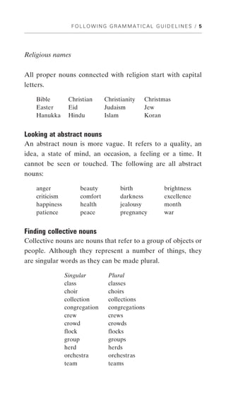 FOLLOWING GRAMMATICAL GUIDELINES / 5




Religious names


All proper nouns connected with religion start with capital
letters.

    Bible        Christian     Christianity   Christmas
    Easter       Eid           Judaism        Jew
    Hanukka      Hindu         Islam          Koran


Looking at abstract nouns
An abstract noun is more vague. It refers to a quality, an
idea, a state of mind, an occasion, a feeling or a time. It
cannot be seen or touched. The following are all abstract
nouns:

    anger            beauty          birth          brightness
    criticism        comfort         darkness       excellence
    happiness        health          jealousy       month
    patience         peace           pregnancy      war


Finding collective nouns
Collective nouns are nouns that refer to a group of objects or
people. Although they represent a number of things, they
are singular words as they can be made plural.

                Singular        Plural
                class           classes
                choir           choirs
                collection      collections
                congregation    congregations
                crew            crews
                crowd           crowds
                flock           flocks
                group           groups
                herd            herds
                orchestra       orchestras
                team            teams
 