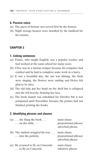 152 / I M P R O V E Y O U R P U N C T U A T I O N & G R A M M A R




6. Passive voice:
(a) The guest of honour was served first by the hostess.
(b) Night storage heaters were installed by the landlord for
     his tenants.



CHAPTER 2

1. Linking sentences
(a) Elaine, who taught English, was a popular teacher and
     had worked at the same school for many years.
(b) Clive was in a furious temper because his computer had
     crashed and he had to complete some work in a hurry.
(c) It was a beautiful day, the sun was shining, the birds
     were singing, the flowers were smiling and Helen felt
     glad to be alive.
(d) The old lady put her hand on the shelf but it collapsed
     and she fell heavily, bruising her face.
(e) The book launch was scheduled for October but it was
     postponed until November because the printer had not
     finished printing the books.


2. Identifying phrases and clauses
(a) . . . she flung the book . . .                 main clause
    . . . on the table . . .                       prepositional phrase/
                                                   adverbial phrase

(b) The student wriggled his way . . .             main clause
    . . . into the pothole.                        prepositional phrase/
                                                   adverbial phrase

(c) He yearned to fly on Concorde.                 main clause
    . . . to fly on Concorde                       infinitive phrase
 