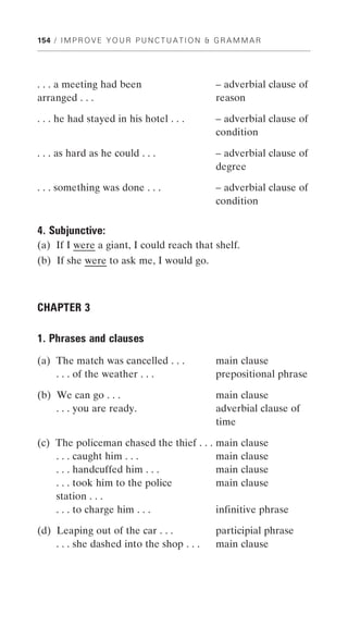 154 / I M P R O V E Y O U R P U N C T U A T I O N & G R A M M A R




. . . a meeting had been                           – adverbial clause of
arranged . . .                                     reason

. . . he had stayed in his hotel . . .             – adverbial clause of
                                                   condition

. . . as hard as he could . . .                    – adverbial clause of
                                                   degree

. . . something was done . . .                     – adverbial clause of
                                                   condition

4. Subjunctive:
(a) If I were a giant, I could reach that shelf.
(b) If she were to ask me, I would go.



CHAPTER 3

1. Phrases and clauses
(a) The match was cancelled . . .                  main clause
    . . . of the weather . . .                     prepositional phrase

(b) We can go . . .                                main clause
    . . . you are ready.                           adverbial clause of
                                                   time

(c) The policeman chased the thief . . .           main clause
    . . . caught him . . .                         main clause
    . . . handcuffed him . . .                     main clause
    . . . took him to the police                   main clause
    station . . .
    . . . to charge him . . .                      infinitive phrase

(d) Leaping out of the car . . .                   participial phrase
    . . . she dashed into the shop . . .           main clause
 