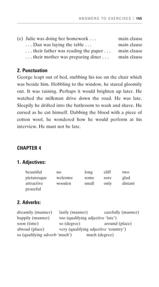 A N S W E R S T O E X E R C I S E S / 155




(e) Julie was doing her homework . . .                    main clause
    . . . Dan was laying the table . . .                  main clause
    . . . their father was reading the paper . . .        main clause
    . . . their mother was preparing diner . . .          main clause

2. Punctuation
George leapt out of bed, stubbing his toe on the chair which
was beside him. Hobbling to the window, he stared gloomily
out. It was raining. Perhaps it would brighten up later. He
watched the milkman drive down the road. He was late.
Sleepily he drifted into the bathroom to wash and shave. He
cursed as he cut himself. Dabbing the blood with a piece of
cotton wool, he wondered how he would perform at his
interview. He must not be late.



CHAPTER 4

1. Adjectives:
    beautiful        no             long         cliff       two
    picturesque      welcome        some         sore        glad
    attractive       wooden         small        only        distant
    peaceful


2. Adverbs:
dreamily (manner)      lazily (manner)          carefully (manner)
happily (manner)       too (qualifying adjective ‘late’)
soon (time)            so (degree)              around (place)
abroad (place)         very (qualifying adjective ‘country’)
so (qualifying adverb ‘much’)         much (degree)
 