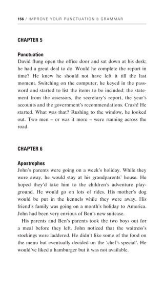 156 / I M P R O V E Y O U R P U N C T U A T I O N & G R A M M A R




CHAPTER 5

Punctuation
David flung open the office door and sat down at his desk;
he had a great deal to do. Would he complete the report in
time? He knew he should not have left it till the last
moment. Switching on the computer, he keyed in the pass-
word and started to list the items to be included: the state-
ment from the assessors, the secretary’s report, the year’s
accounts and the government’s recommendations. Crash! He
started. What was that? Rushing to the window, he looked
out. Two men – or was it more – were running across the
road.



CHAPTER 6

Apostrophes
John’s parents were going on a week’s holiday. While they
were away, he would stay at his grandparents’ house. He
hoped they’d take him to the children’s adventure play-
ground. He would go on lots of rides. His mother’s dog
would be put in the kennels while they were away. His
friend’s family was going on a month’s holiday to America.
John had been very envious of Ben’s new suitcase.
  His parents and Ben’s parents took the two boys out for
a meal before they left. John noticed that the waitress’s
stockings were laddered. He didn’t like some of the food on
the menu but eventually decided on the ‘chef’s special’. He
would’ve liked a hamburger but it was not available.
 