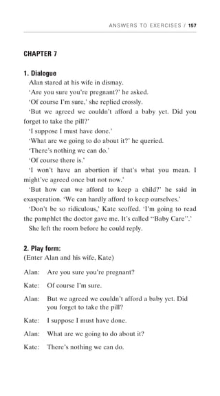 A N S W E R S T O E X E R C I S E S / 157




CHAPTER 7

1. Dialogue
 Alan stared at his wife in dismay.
 ‘Are you sure you’re pregnant?’ he asked.
 ‘Of course I’m sure,’ she replied crossly.
 ‘But we agreed we couldn’t afford a baby yet. Did you
forget to take the pill?’
 ‘I suppose I must have done.’
 ‘What are we going to do about it?’ he queried.
 ‘There’s nothing we can do.’
 ‘Of course there is.’
 ‘I won’t have an abortion if that’s what you mean. I
might’ve agreed once but not now.’
 ‘But how can we afford to keep a child?’ he said in
exasperation. ‘We can hardly afford to keep ourselves.’
 ‘Don’t be so ridiculous,’ Kate scoffed. ‘I’m going to read
the pamphlet the doctor gave me. It’s called ‘‘Baby Care’’.’
 She left the room before he could reply.


2. Play form:
(Enter Alan and his wife, Kate)

Alan:   Are you sure you’re pregnant?

Kate:   Of course I’m sure.

Alan:   But we agreed we couldn’t afford a baby yet. Did
        you forget to take the pill?

Kate:   I suppose I must have done.

Alan:   What are we going to do about it?

Kate:   There’s nothing we can do.
 