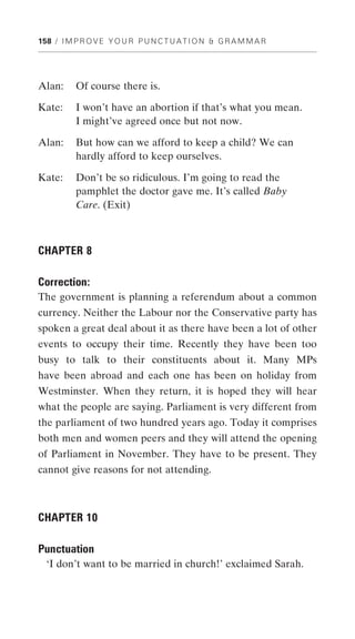 158 / I M P R O V E Y O U R P U N C T U A T I O N & G R A M M A R




Alan:     Of course there is.

Kate:     I won’t have an abortion if that’s what you mean.
          I might’ve agreed once but not now.

Alan:     But how can we afford to keep a child? We can
          hardly afford to keep ourselves.

Kate:     Don’t be so ridiculous. I’m going to read the
          pamphlet the doctor gave me. It’s called Baby
          Care. (Exit)



CHAPTER 8

Correction:
The government is planning a referendum about a common
currency. Neither the Labour nor the Conservative party has
spoken a great deal about it as there have been a lot of other
events to occupy their time. Recently they have been too
busy to talk to their constituents about it. Many MPs
have been abroad and each one has been on holiday from
Westminster. When they return, it is hoped they will hear
what the people are saying. Parliament is very different from
the parliament of two hundred years ago. Today it comprises
both men and women peers and they will attend the opening
of Parliament in November. They have to be present. They
cannot give reasons for not attending.



CHAPTER 10

Punctuation
  ‘I don’t want to be married in church!’ exclaimed Sarah.
 