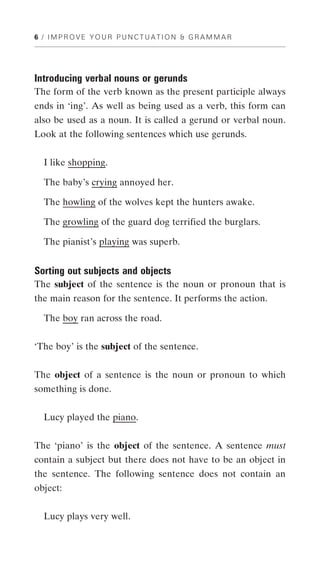 6 / IMPROVE YOUR PUNCTUATION & GRAMMAR




Introducing verbal nouns or gerunds
The form of the verb known as the present participle always
ends in ‘ing’. As well as being used as a verb, this form can
also be used as a noun. It is called a gerund or verbal noun.
Look at the following sentences which use gerunds.


  I like shopping.

  The baby’s crying annoyed her.

  The howling of the wolves kept the hunters awake.

  The growling of the guard dog terrified the burglars.

  The pianist’s playing was superb.


Sorting out subjects and objects
The subject of the sentence is the noun or pronoun that is
the main reason for the sentence. It performs the action.

  The boy ran across the road.


‘The boy’ is the subject of the sentence.


The object of a sentence is the noun or pronoun to which
something is done.


  Lucy played the piano.


The ‘piano’ is the object of the sentence. A sentence must
contain a subject but there does not have to be an object in
the sentence. The following sentence does not contain an
object:


  Lucy plays very well.
 