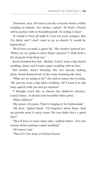 A N S W E R S T O E X E R C I S E S / 159




 ‘Nonsense, dear. Of course you do; everyone wants a white
wedding in church,’ her mother replied. ‘St Paul’s Church
will be perfect with its beautiful porch. Its setting is ideal.’
 ‘It would’ve been all right if I was ten years younger. But
I’m thirty and I don’t want to go to church. It would be
hypocritical.’
 ‘We’ll have to make a guest list.’ Her mother ignored her.
‘When are we going to meet James’ parents? I shall need a
list of guests from them too.’
 Sarah clenched her fists. ‘Mother, I don’t want a big church
wedding. James and I want a quiet wedding with no fuss.’
 Her mother wasn’t listening. She was already making
plans. Sarah flounced out of the room slamming the door.
 ‘What are we going to do?’ she said to James that evening.
‘My parents want a big white wedding. All I want is to slip
away quietly with you and get married.’
 ‘I thought you’d like to choose the children’s dresses,’
teased James, ‘to match your beautiful white gown.’
 ‘What children?’
 ‘My nieces, of course. They’re longing to be bridesmaids.’
 ‘Oh dear,’ sighed Sarah. ‘I’d forgotten about them. And
my parents want to meet yours. Do you think that’s a good
idea?’
 ‘They’ll have to meet some time,’ replied James. ‘Are you
serious about wanting a quiet wedding?’
 ‘Of course I am.’
 ‘Then let’s run away to Gretna Green.’
 