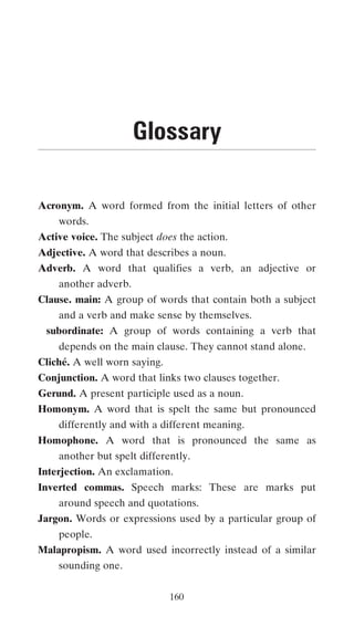 Glossary

Acronym. A word formed from the initial letters of other
    words.
Active voice. The subject does the action.
Adjective. A word that describes a noun.
Adverb. A word that qualifies a verb, an adjective or
    another adverb.
Clause. main: A group of words that contain both a subject
    and a verb and make sense by themselves.
 subordinate: A group of words containing a verb that
    depends on the main clause. They cannot stand alone.
Cliché. A well worn saying.
Conjunction. A word that links two clauses together.
Gerund. A present participle used as a noun.
Homonym. A word that is spelt the same but pronounced
    differently and with a different meaning.
Homophone. A word that is pronounced the same as
    another but spelt differently.
Interjection. An exclamation.
Inverted commas. Speech marks: These are marks put
    around speech and quotations.
Jargon. Words or expressions used by a particular group of
    people.
Malapropism. A word used incorrectly instead of a similar
    sounding one.

                              160
 