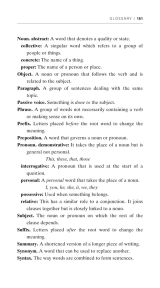 G L O S S A R Y / 161




Noun. abstract: A word that denotes a quality or state.
 collective: A singular word which refers to a group of
    people or things.
 concrete: The name of a thing.
 proper: The name of a person or place.
Object. A noun or pronoun that follows the verb and is
    related to the subject.
Paragraph. A group of sentences dealing with the same
    topic.
Passive voice. Something is done to the subject.
Phrase. A group of words not necessarily containing a verb
    or making sense on its own.
Prefix. Letters placed before the root word to change the
    meaning.
Preposition. A word that governs a noun or pronoun.
Pronoun. demonstrative: It takes the place of a noun but is
    general not personal.
                This, these, that, those
 interrogative: A pronoun that is used at the start of a
    question.
 personal: A personal word that takes the place of a noun.
                I, you, he, she, it, we, they
 possessive: Used when something belongs.
 relative: This has a similar role to a conjunction. It joins
    clauses together but is closely linked to a noun.
Subject. The noun or pronoun on which the rest of the
    clause depends.
Suffix. Letters placed after the root word to change the
    meaning.
Summary. A shortened version of a longer piece of writing.
Synonym. A word that can be used to replace another.
Syntax. The way words are combined to form sentences.
 