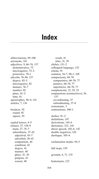 Index

abbreviations, 99–100                  result, 41
acronyms, 101                          time, 31, 39
adjectives, 9, 66–76, 137          clichés, 131–2
  demonstrative, 72                colloquial language, 132
  interrogative, 72–3              colons, 91
  possessive, 70–1                 commas, 54–7, 90–1, 105
adverbs, 76–86, 137                comparisons, 68–70
  degree, 82–3                       comparative, 68–70, 77
  interrogative, 82                  positive, 68–70, 77
  manner, 76–7                       superlative, 68–70, 77
  number, 82                       complements, 22, 29, 33
  place, 81–2                      conjunctions (connectives), 36,
  time, 81                            137
apostrophes, 96–9, 141               co-ordinating, 37
articles, 7, 136                     subordinating, 37–8
                                   consonants, 3
brackets, 92                       contractions, 100–1
  round, 92
  square, 93                       dashes, 91–2
                                   definitions, 147
capital letters, 4–5               derivations, 145–6
clauses, 27, 138–9                 dictionary, 122, 144
  main, 27, 35–7                   direct speech, 103–6, 142
  subordinate, 37–42               double negatives, 126
    adjectival, 45–7               duologue, 105–6
    adverbial, 38–42
    comparison, 40                 exclamation marks, 94–5
    condition, 42
    degree, 41                     full stops, 139
    manner, 40
    place, 31, 39                  gerunds, 6, 71, 135
    purpose, 41
    reason, 40                     homonyms, 122

                             164
 
