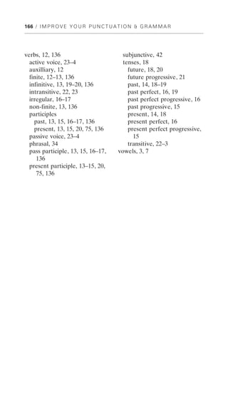 166 / I M P R O V E Y O U R P U N C T U A T I O N & G R A M M A R




verbs, 12, 136                             subjunctive, 42
  active voice, 23–4                       tenses, 18
  auxilliary, 12                             future, 18, 20
  finite, 12–13, 136                         future progressive, 21
  infinitive, 13, 19–20, 136                 past, 14, 18–19
  intransitive, 22, 23                       past perfect, 16, 19
  irregular, 16–17                           past perfect progressive, 16
  non-finite, 13, 136                        past progressive, 15
  participles                                present, 14, 18
    past, 13, 15, 16–17, 136                 present perfect, 16
    present, 13, 15, 20, 75, 136             present perfect progressive,
  passive voice, 23–4                          15
  phrasal, 34                                transitive, 22–3
  pass participle, 13, 15, 16–17,        vowels, 3, 7
     136
  present participle, 13–15, 20,
     75, 136
 