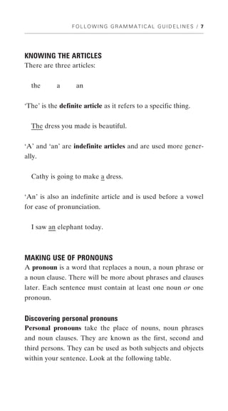 FOLLOWING GRAMMATICAL GUIDELINES / 7




KNOWING THE ARTICLES
There are three articles:


  the       a      an


‘The’ is the definite article as it refers to a specific thing.


  The dress you made is beautiful.


‘A’ and ‘an’ are indefinite articles and are used more gener-
ally.


  Cathy is going to make a dress.


‘An’ is also an indefinite article and is used before a vowel
for ease of pronunciation.


  I saw an elephant today.



MAKING USE OF PRONOUNS
A pronoun is a word that replaces a noun, a noun phrase or
a noun clause. There will be more about phrases and clauses
later. Each sentence must contain at least one noun or one
pronoun.


Discovering personal pronouns
Personal pronouns take the place of nouns, noun phrases
and noun clauses. They are known as the first, second and
third persons. They can be used as both subjects and objects
within your sentence. Look at the following table.
 