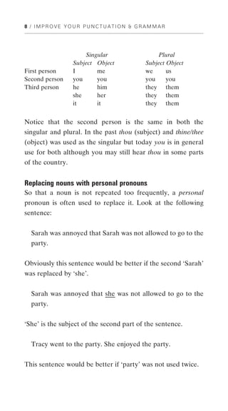8 / IMPROVE YOUR PUNCTUATION & GRAMMAR




                      Singular                Plural
                  Subject Object          Subject Object
First person      I       me              we      us
Second person     you     you             you     you
Third person      he      him             they them
                  she     her             they them
                  it      it              they them


Notice that the second person is the same in both the
singular and plural. In the past thou (subject) and thine/thee
(object) was used as the singular but today you is in general
use for both although you may still hear thou in some parts
of the country.


Replacing nouns with personal pronouns
So that a noun is not repeated too frequently, a personal
pronoun is often used to replace it. Look at the following
sentence:


  Sarah was annoyed that Sarah was not allowed to go to the
  party.


Obviously this sentence would be better if the second ‘Sarah’
was replaced by ‘she’.


  Sarah was annoyed that she was not allowed to go to the
  party.


‘She’ is the subject of the second part of the sentence.


  Tracy went to the party. She enjoyed the party.


This sentence would be better if ‘party’ was not used twice.
 