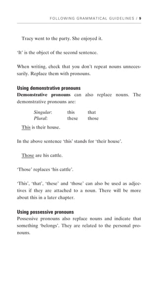 FOLLOWING GRAMMATICAL GUIDELINES / 9




  Tracy went to the party. She enjoyed it.


‘It’ is the object of the second sentence.


When writing, check that you don’t repeat nouns unneces-
sarily. Replace them with pronouns.


Using demonstrative pronouns
Demonstrative pronouns can also replace nouns. The
demonstrative pronouns are:

         Singular:        this      that
         Plural:          these     those
  This is their house.


In the above sentence ‘this’ stands for ‘their house’.


  Those are his cattle.


‘Those’ replaces ‘his cattle’.


‘This’, ‘that’, ‘these’ and ‘those’ can also be used as adjec-
tives if they are attached to a noun. There will be more
about this in a later chapter.


Using possessive pronouns
Possessive pronouns also replace nouns and indicate that
something ‘belongs’. They are related to the personal pro-
nouns.
 