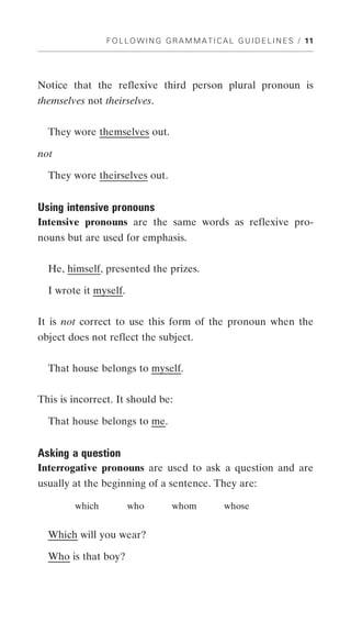 F O L L O W I N G G R A M M A T I C A L G U I D E L I N E S / 11




Notice that the reflexive third person plural pronoun is
themselves not theirselves.


  They wore themselves out.

not

  They wore theirselves out.


Using intensive pronouns
Intensive pronouns are the same words as reflexive pro-
nouns but are used for emphasis.


  He, himself, presented the prizes.

  I wrote it myself.


It is not correct to use this form of the pronoun when the
object does not reflect the subject.


  That house belongs to myself.


This is incorrect. It should be:

  That house belongs to me.


Asking a question
Interrogative pronouns are used to ask a question and are
usually at the beginning of a sentence. They are:

        which          who          whom            whose


  Which will you wear?

  Who is that boy?
 