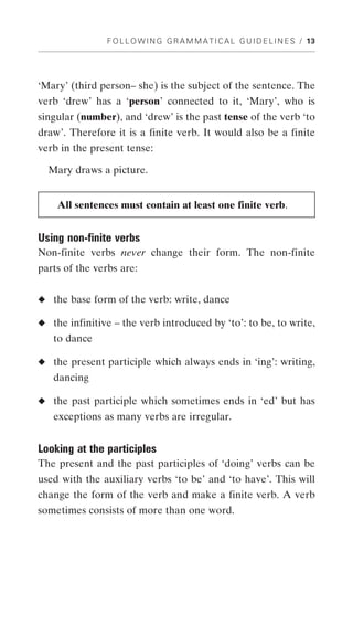 F O L L O W I N G G R A M M A T I C A L G U I D E L I N E S / 13




‘Mary’ (third person– she) is the subject of the sentence. The
verb ‘drew’ has a ‘person’ connected to it, ‘Mary’, who is
singular (number), and ‘drew’ is the past tense of the verb ‘to
draw’. Therefore it is a finite verb. It would also be a finite
verb in the present tense:

  Mary draws a picture.


    All sentences must contain at least one finite verb.


Using non-finite verbs
Non-finite verbs never change their form. The non-finite
parts of the verbs are:


◆ the base form of the verb: write, dance

◆ the infinitive – the verb introduced by ‘to’: to be, to write,
   to dance

◆ the present participle which always ends in ‘ing’: writing,
   dancing

◆ the past participle which sometimes ends in ‘ed’ but has
   exceptions as many verbs are irregular.


Looking at the participles
The present and the past participles of ‘doing’ verbs can be
used with the auxiliary verbs ‘to be’ and ‘to have’. This will
change the form of the verb and make a finite verb. A verb
sometimes consists of more than one word.
 