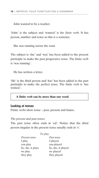 18 / I M P R O V E Y O U R P U N C T U A T I O N & G R A M M A R




   John wanted to be a teacher.


‘John’ is the subject and ‘wanted’ is the finite verb. It has
person, number and tense so this is a sentence.


   She was running across the road.


The subject is ‘she’ and ‘was’ has been added to the present
participle to make the past progressive tense. The finite verb
is ‘was running’.


   He has written a letter.


‘He’ is the third person and ‘has’ has been added to the past
participle to make the perfect tense. The finite verb is ‘has
written’.


     A finite verb can be more than one word.


Looking at tenses
Finite verbs show tense – past, present and future.


The present and past tenses
The past tense often ends in ‘ed’. Notice that the third
person singular in the present tense usually ends in ‘s’.

                              To play
          Present tense                 Past tense
          I play                        I played
          you play                      you played
          he, she, it plays             he, she, it played
          we play                       we played
          they play                     they played
 