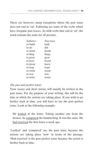 F O L L O W I N G G R A M M A T I C A L G U I D E L I N E S / 19




There are however, many exceptions where the past tense
does not end in ‘ed’. Following are some of the verbs which
have irregular past tenses. As with verbs that end in ‘ed’, the
word remains the same for all persons.

              Infinitive          Past tense
              to build            built
              to do               did
              to drink            drank
              to fling            flung
              to grow             grew
              to hear             heard
              to know             knew
              to leap             leapt
              to swim             swam
              to tear             tore
              to write            wrote


The past and perfect tenses
Your essays and short stories will usually be written in the
past tense. For the purpose of your writing, this will be the
time at which the actions are taking place. If you wish to go
further back in time, you will have to use the past perfect
tense. Look at the following example:


  He looked at the letter. Taking another one from the
  drawer, he compared the handwriting. It was the same. He
  had received the first letter a week ago.


‘Looked’ and ‘compared’ are the past tense because the
actions are taking place ‘now’ in terms of the passage.
‘Had received’ is the past perfect tense because the action is
further back in time.
 