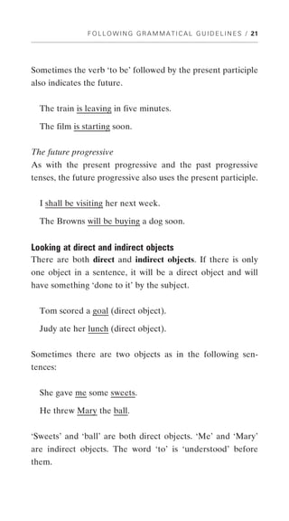 F O L L O W I N G G R A M M A T I C A L G U I D E L I N E S / 21




Sometimes the verb ‘to be’ followed by the present participle
also indicates the future.


  The train is leaving in five minutes.

  The film is starting soon.


The future progressive
As with the present progressive and the past progressive
tenses, the future progressive also uses the present participle.


  I shall be visiting her next week.

  The Browns will be buying a dog soon.


Looking at direct and indirect objects
There are both direct and indirect objects. If there is only
one object in a sentence, it will be a direct object and will
have something ‘done to it’ by the subject.


  Tom scored a goal (direct object).

  Judy ate her lunch (direct object).


Sometimes there are two objects as in the following sen-
tences:


  She gave me some sweets.

  He threw Mary the ball.


‘Sweets’ and ‘ball’ are both direct objects. ‘Me’ and ‘Mary’
are indirect objects. The word ‘to’ is ‘understood’ before
them.
 