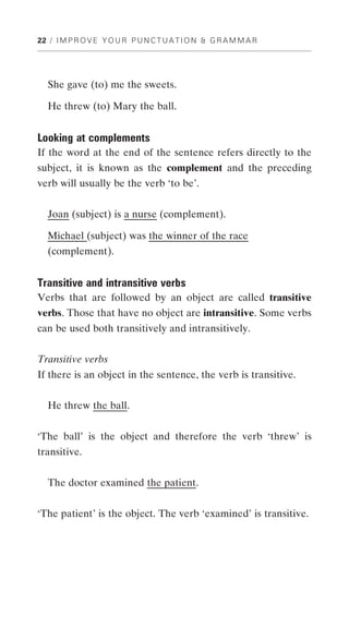 22 / I M P R O V E Y O U R P U N C T U A T I O N & G R A M M A R




   She gave (to) me the sweets.

   He threw (to) Mary the ball.


Looking at complements
If the word at the end of the sentence refers directly to the
subject, it is known as the complement and the preceding
verb will usually be the verb ‘to be’.


   Joan (subject) is a nurse (complement).

   Michael (subject) was the winner of the race
   (complement).


Transitive and intransitive verbs
Verbs that are followed by an object are called transitive
verbs. Those that have no object are intransitive. Some verbs
can be used both transitively and intransitively.


Transitive verbs
If there is an object in the sentence, the verb is transitive.


   He threw the ball.


‘The ball’ is the object and therefore the verb ‘threw’ is
transitive.


   The doctor examined the patient.


‘The patient’ is the object. The verb ‘examined’ is transitive.
 