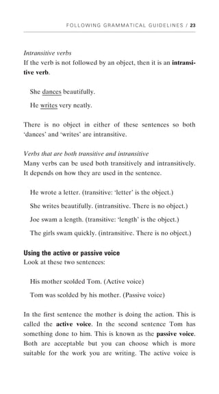 F O L L O W I N G G R A M M A T I C A L G U I D E L I N E S / 23




Intransitive verbs
If the verb is not followed by an object, then it is an intransi-
tive verb.


  She dances beautifully.

  He writes very neatly.


There is no object in either of these sentences so both
‘dances’ and ‘writes’ are intransitive.


Verbs that are both transitive and intransitive
Many verbs can be used both transitively and intransitively.
It depends on how they are used in the sentence.


  He wrote a letter. (transitive: ‘letter’ is the object.)

  She writes beautifully. (intransitive. There is no object.)

  Joe swam a length. (transitive: ‘length’ is the object.)

  The girls swam quickly. (intransitive. There is no object.)


Using the active or passive voice
Look at these two sentences:


  His mother scolded Tom. (Active voice)

  Tom was scolded by his mother. (Passive voice)


In the first sentence the mother is doing the action. This is
called the active voice. In the second sentence Tom has
something done to him. This is known as the passive voice.
Both are acceptable but you can choose which is more
suitable for the work you are writing. The active voice is
 