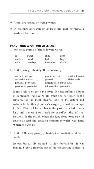 F O L L O W I N G G R A M M A T I C A L G U I D E L I N E S / 25




◆ Verbs are ‘doing’ or ‘being’ words.

◆ A sentence must contain at least one noun or pronoun
   and one finite verb.



PRACTISING WHAT YOU’VE LEARNT
1. Write the plurals of the following words:

    cat       crutch              child            deer
    duchess   dwarf               half             lady
    man       marriage            metaphor         simile


2. In the passage identify all the following:

    concrete nouns                proper nouns        abstract nouns
    collective nouns              gerunds             finite verbs
    personal pronouns             demonstrative pronouns
    possessive pronouns           interrogative pronouns

  Jenny decided to go to the town. She had suffered a bout
  of depression the day before when she had been in the
  audience at the local theatre. One of the actors had
  collapsed. She thought a day’s shopping would be therapy
  for her. That had helped her in the past. It started to rain
  hard and she went to a cafe for a coffee. She left her
  umbrella in the stand. When she left, there were several
  umbrellas and she couldn’t remember which was hers.
  Which one was it?


3. In the following passage, identify the non-finite and finite
   verbs.

  Jo was bored. He wanted to play football but it was
  raining. Staring gloomily out of the window, he looked in
 