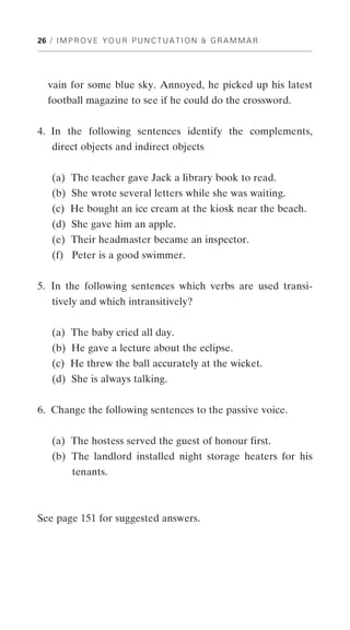 26 / I M P R O V E Y O U R P U N C T U A T I O N & G R A M M A R




   vain for some blue sky. Annoyed, he picked up his latest
   football magazine to see if he could do the crossword.


4. In the following sentences identify the complements,
    direct objects and indirect objects


    (a) The teacher gave Jack a library book to read.
    (b) She wrote several letters while she was waiting.
    (c) He bought an ice cream at the kiosk near the beach.
    (d) She gave him an apple.
    (e) Their headmaster became an inspector.
    (f) Peter is a good swimmer.


5. In the following sentences which verbs are used transi-
    tively and which intransitively?


    (a) The baby cried all day.
    (b) He gave a lecture about the eclipse.
    (c) He threw the ball accurately at the wicket.
    (d) She is always talking.


6. Change the following sentences to the passive voice.


    (a) The hostess served the guest of honour first.
    (b) The landlord installed night storage heaters for his
    XXstenants.



See page 151 for suggested answers.
 