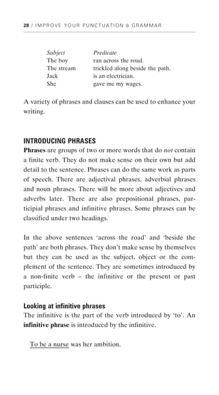 28 / I M P R O V E Y O U R P U N C T U A T I O N & G R A M M A R




           Subject              Predicate
           The boy              ran across the road.
           The stream           trickled along beside the path.
           Jack                 is an electrician.
           She                  gave me my wages.


A variety of phrases and clauses can be used to enhance your
writing.



INTRODUCING PHRASES
Phrases are groups of two or more words that do not contain
a finite verb. They do not make sense on their own but add
detail to the sentence. Phrases can do the same work as parts
of speech. There are adjectival phrases, adverbial phrases
and noun phrases. There will be more about adjectives and
adverbs later. There are also prepositional phrases, par-
ticipial phrases and infinitive phrases. Some phrases can be
classified under two headings.


In the above sentences ‘across the road’ and ‘beside the
path’ are both phrases. They don’t make sense by themselves
but they can be used as the subject, object or the com-
plement of the sentence. They are sometimes introduced by
a non-finite verb – the infinitive or the present or past
participle.


Looking at infinitive phrases
The infinitive is the part of the verb introduced by ‘to’. An
infinitive phrase is introduced by the infinitive.


   To be a nurse was her ambition.
 