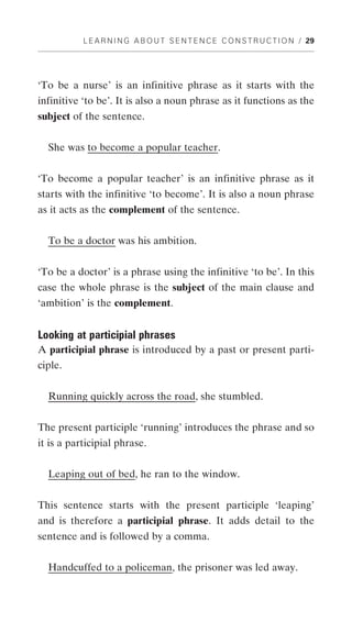 L E A R N I N G A B O U T S E N T E N C E C O N S T R U C T I O N / 29




‘To be a nurse’ is an infinitive phrase as it starts with the
infinitive ‘to be’. It is also a noun phrase as it functions as the
subject of the sentence.


  She was to become a popular teacher.


‘To become a popular teacher’ is an infinitive phrase as it
starts with the infinitive ‘to become’. It is also a noun phrase
as it acts as the complement of the sentence.


  To be a doctor was his ambition.


‘To be a doctor’ is a phrase using the infinitive ‘to be’. In this
case the whole phrase is the subject of the main clause and
‘ambition’ is the complement.


Looking at participial phrases
A participial phrase is introduced by a past or present parti-
ciple.


  Running quickly across the road, she stumbled.


The present participle ‘running’ introduces the phrase and so
it is a participial phrase.


  Leaping out of bed, he ran to the window.


This sentence starts with the present participle ‘leaping’
and is therefore a participial phrase. It adds detail to the
sentence and is followed by a comma.


  Handcuffed to a policeman, the prisoner was led away.
 