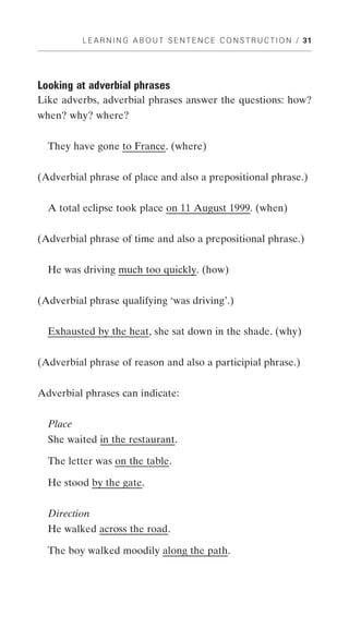 L E A R N I N G A B O U T S E N T E N C E C O N S T R U C T I O N / 31




Looking at adverbial phrases
Like adverbs, adverbial phrases answer the questions: how?
when? why? where?


  They have gone to France. (where)


(Adverbial phrase of place and also a prepositional phrase.)


  A total eclipse took place on 11 August 1999. (when)


(Adverbial phrase of time and also a prepositional phrase.)


  He was driving much too quickly. (how)


(Adverbial phrase qualifying ‘was driving’.)


  Exhausted by the heat, she sat down in the shade. (why)


(Adverbial phrase of reason and also a participial phrase.)


Adverbial phrases can indicate:


  Place
  She waited in the restaurant.

  The letter was on the table.

  He stood by the gate.


  Direction
  He walked across the road.

  The boy walked moodily along the path.
 