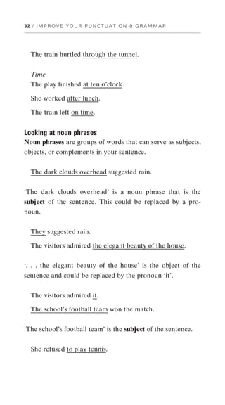 32 / I M P R O V E Y O U R P U N C T U A T I O N & G R A M M A R




   The train hurtled through the tunnel.


  Time
  The play finished at ten o’clock.

   She worked after lunch.

   The train left on time.


Looking at noun phrases
Noun phrases are groups of words that can serve as subjects,
objects, or complements in your sentence.


   The dark clouds overhead suggested rain.


‘The dark clouds overhead’ is a noun phrase that is the
subject of the sentence. This could be replaced by a pro-
noun.


   They suggested rain.

   The visitors admired the elegant beauty of the house.


‘. . . the elegant beauty of the house’ is the object of the
sentence and could be replaced by the pronoun ‘it’.


   The visitors admired it.

   The school’s football team won the match.


‘The school’s football team’ is the subject of the sentence.


   She refused to play tennis.
 
