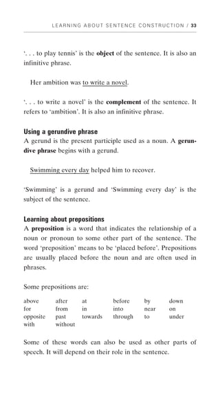 L E A R N I N G A B O U T S E N T E N C E C O N S T R U C T I O N / 33




‘. . . to play tennis’ is the object of the sentence. It is also an
infinitive phrase.


  Her ambition was to write a novel.


‘. . . to write a novel’ is the complement of the sentence. It
refers to ‘ambition’. It is also an infinitive phrase.


Using a gerundive phrase
A gerund is the present participle used as a noun. A gerun-
dive phrase begins with a gerund.


  Swimming every day helped him to recover.


‘Swimming’ is a gerund and ‘Swimming every day’ is the
subject of the sentence.


Learning about prepositions
A preposition is a word that indicates the relationship of a
noun or pronoun to some other part of the sentence. The
word ‘preposition’ means to be ‘placed before’. Prepositions
are usually placed before the noun and are often used in
phrases.


Some prepositions are:

above       after        at             before         by          down
for         from         in             into           near        on
opposite    past         towards        through        to          under
with        without


Some of these words can also be used as other parts of
speech. It will depend on their role in the sentence.
 