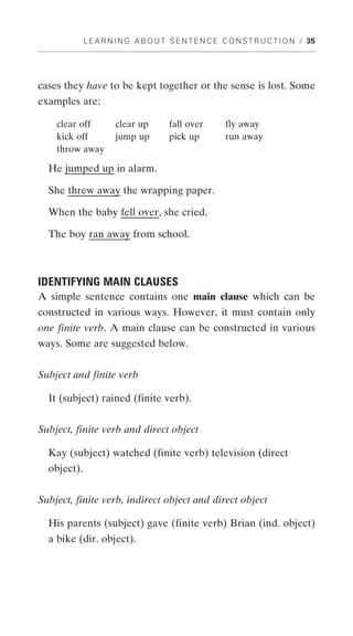 L E A R N I N G A B O U T S E N T E N C E C O N S T R U C T I O N / 35




cases they have to be kept together or the sense is lost. Some
examples are:

    clear off         clear up        fall over        fly away
    kick off          jump up         pick up          run away
    throw away

  He jumped up in alarm.

  She threw away the wrapping paper.

  When the baby fell over, she cried.

  The boy ran away from school.



IDENTIFYING MAIN CLAUSES
A simple sentence contains one main clause which can be
constructed in various ways. However, it must contain only
one finite verb. A main clause can be constructed in various
ways. Some are suggested below.


Subject and finite verb

  It (subject) rained (finite verb).


Subject, finite verb and direct object

  Kay (subject) watched (finite verb) television (direct
  object).


Subject, finite verb, indirect object and direct object

  His parents (subject) gave (finite verb) Brian (ind. object)
  a bike (dir. object).
 