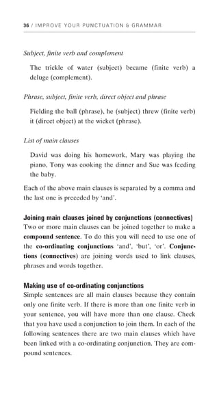 36 / I M P R O V E Y O U R P U N C T U A T I O N & G R A M M A R




Subject, finite verb and complement

   The trickle of water (subject) became (finite verb) a
   deluge (complement).


Phrase, subject, finite verb, direct object and phrase

   Fielding the ball (phrase), he (subject) threw (finite verb)
   it (direct object) at the wicket (phrase).


List of main clauses

   David was doing his homework, Mary was playing the
   piano, Tony was cooking the dinner and Sue was feeding
   the baby.

Each of the above main clauses is separated by a comma and
the last one is preceded by ‘and’.


Joining main clauses joined by conjunctions (connectives)
Two or more main clauses can be joined together to make a
compound sentence. To do this you will need to use one of
the co-ordinating conjunctions ‘and’, ‘but’, ‘or’. Conjunc-
tions (connectives) are joining words used to link clauses,
phrases and words together.


Making use of co-ordinating conjunctions
Simple sentences are all main clauses because they contain
only one finite verb. If there is more than one finite verb in
your sentence, you will have more than one clause. Check
that you have used a conjunction to join them. In each of the
following sentences there are two main clauses which have
been linked with a co-ordinating conjunction. They are com-
pound sentences.
 