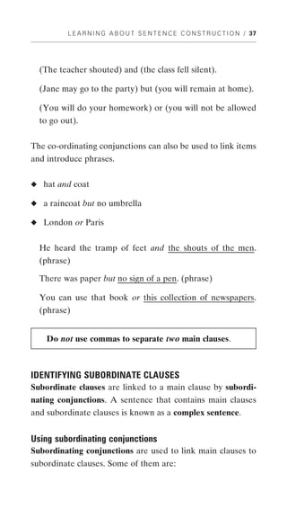 L E A R N I N G A B O U T S E N T E N C E C O N S T R U C T I O N / 37




  (The teacher shouted) and (the class fell silent).

  (Jane may go to the party) but (you will remain at home).

  (You will do your homework) or (you will not be allowed
  to go out).


The co-ordinating conjunctions can also be used to link items
and introduce phrases.


◆ hat and coat

◆ a raincoat but no umbrella

◆ London or Paris


  He heard the tramp of feet and the shouts of the men.
  (phrase)

  There was paper but no sign of a pen. (phrase)

  You can use that book or this collection of newspapers.
  (phrase)


    Do not use commas to separate two main clauses.



IDENTIFYING SUBORDINATE CLAUSES
Subordinate clauses are linked to a main clause by subordi-
nating conjunctions. A sentence that contains main clauses
and subordinate clauses is known as a complex sentence.


Using subordinating conjunctions
Subordinating conjunctions are used to link main clauses to
subordinate clauses. Some of them are:
 