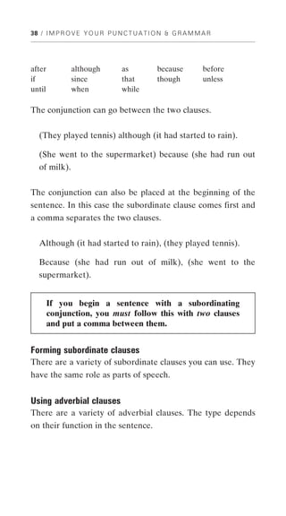 38 / I M P R O V E Y O U R P U N C T U A T I O N & G R A M M A R




after          although         as          because          before
if             since            that        though           unless
until          when             while

The conjunction can go between the two clauses.


   (They played tennis) although (it had started to rain).

   (She went to the supermarket) because (she had run out
   of milk).


The conjunction can also be placed at the beginning of the
sentence. In this case the subordinate clause comes first and
a comma separates the two clauses.


   Although (it had started to rain), (they played tennis).

   Because (she had run out of milk), (she went to the
   supermarket).


        If you begin a sentence with a subordinating
        conjunction, you must follow this with two clauses
        and put a comma between them.


Forming subordinate clauses
There are a variety of subordinate clauses you can use. They
have the same role as parts of speech.


Using adverbial clauses
There are a variety of adverbial clauses. The type depends
on their function in the sentence.
 