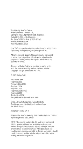 Published by How To Content,
A division of How To Books Ltd,
Spring Hill House, Spring Hill Road, Begbroke,
Oxford OX5 1RX, United Kingdom.
Tel: (01865) 375794. Fax: (01865) 379162.
info@howtobooks.co.uk
www.howtobooks.co.uk

How To Books greatly reduce the carbon footprint of their books
by sourcing their typesetting and printing in the UK.

All rights reserved. No part of this work may be reproduced
or stored in an information retrieval system (other than for
purposes of review) without the express permission of the
publisher in writing.

The right of Marion Field to be identified as author of this
work has been asserted by her in accordance with the
Copyright, Designs and Patents Act 1988.

© 2009 Marion Field

First edition 2000
Reprinted 2000
Second edition 2003
Reprinted 2004
Reprinted 2005
Reprinted 2006 (twice)
Reprinted 2007
Third edition 2009
First published in electronic form 2009

British Library Cataloguing in Publication Data.
A catalogue record for this book is available from
the British Library.

ISBN 978 1 84803 329 0

Produced for How To Books by Deer Park Productions, Tavistock
Typeset by Kestrel Data, Exeter

NOTE: The material contained in this book is set out in good
faith for general guidance and no liability can be accepted
for loss or expense incurred as a result of relying in particular
circumstances on statements made in the book. Laws and
regulations are complex and liable to change, and readers should
check the current position with the relevant authorities before
making personal arrangements.
 