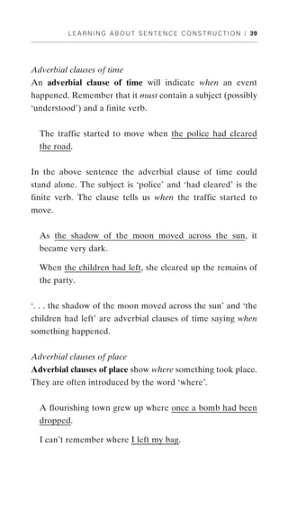 L E A R N I N G A B O U T S E N T E N C E C O N S T R U C T I O N / 39




Adverbial clauses of time
An adverbial clause of time will indicate when an event
happened. Remember that it must contain a subject (possibly
‘understood’) and a finite verb.


  The traffic started to move when the police had cleared
  the road.


In the above sentence the adverbial clause of time could
stand alone. The subject is ‘police’ and ‘had cleared’ is the
finite verb. The clause tells us when the traffic started to
move.


  As the shadow of the moon moved across the sun, it
  became very dark.

  When the children had left, she cleared up the remains of
  the party.


‘. . . the shadow of the moon moved across the sun’ and ‘the
children had left’ are adverbial clauses of time saying when
something happened.


Adverbial clauses of place
Adverbial clauses of place show where something took place.
They are often introduced by the word ‘where’.


  A flourishing town grew up where once a bomb had been
  dropped.

  I can’t remember where I left my bag.
 