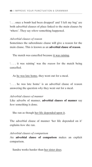 40 / I M P R O V E Y O U R P U N C T U A T I O N & G R A M M A R




‘. . . once a bomb had been dropped’ and ‘I left my bag’ are
both adverbial clauses of place linked to the main clauses by
‘where’. They say where something happened.


Adverbial clauses of reason
Sometimes the subordinate clause will give a reason for the
main clause. This is known as an adverbial clause of reason.


   The match was cancelled because it was raining.


‘. . . it was raining’ was the reason for the match being
cancelled.


  As he was late home, they went out for a meal.


‘. . . he was late home’ is an adverbial clause of reason
answering the question why they went out for a meal.


Adverbial clauses of manner
Like adverbs of manner, adverbial clauses of manner say
how something is done.


  She ran as though her life depended upon it.


The adverbial clause of manner ‘her life depended on it’
explains how she ran.


Adverbial clauses of comparison
An adverbial clause of comparison makes an explicit
comparison.


  Sandra works harder than her sister does.
 
