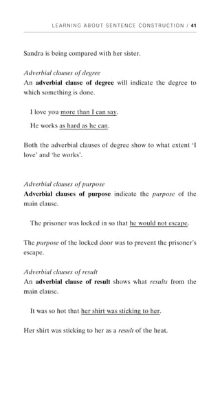 L E A R N I N G A B O U T S E N T E N C E C O N S T R U C T I O N / 41




Sandra is being compared with her sister.


Adverbial clauses of degree
An adverbial clause of degree will indicate the degree to
which something is done.


  I love you more than I can say.

  He works as hard as he can.


Both the adverbial clauses of degree show to what extent ‘I
love’ and ‘he works’.



Adverbial clauses of purpose
Adverbial clauses of purpose indicate the purpose of the
main clause.


  The prisoner was locked in so that he would not escape.


The purpose of the locked door was to prevent the prisoner’s
escape.


Adverbial clauses of result
An adverbial clause of result shows what results from the
main clause.


  It was so hot that her shirt was sticking to her.


Her shirt was sticking to her as a result of the heat.
 