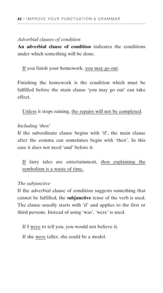 42 / I M P R O V E Y O U R P U N C T U A T I O N & G R A M M A R




Adverbial clauses of condition
An adverbial clause of condition indicates the conditions
under which something will be done.


   If you finish your homework, you may go out.


Finishing the homework is the condition which must be
fulfilled before the main clause ‘you may go out’ can take
effect.


   Unless it stops raining, the repairs will not be completed.


Including ‘then’
If the subordinate clause begins with ‘if’, the main clause
after the comma can sometimes begin with ‘then’. In this
case it does not need ‘and’ before it.


   If fairy tales are entertainment, then explaining the
   symbolism is a waste of time.


The subjunctive
If the adverbial clause of condition suggests something that
cannot be fulfilled, the subjunctive tense of the verb is used.
The clause usually starts with ‘if’ and applies to the first or
third persons. Instead of using ‘was’, ‘were’ is used.


   If I were to tell you, you would not believe it.

   If she were taller, she could be a model.
 