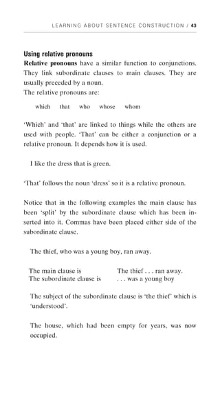 L E A R N I N G A B O U T S E N T E N C E C O N S T R U C T I O N / 43




Using relative pronouns
Relative pronouns have a similar function to conjunctions.
They link subordinate clauses to main clauses. They are
usually preceded by a noun.
The relative pronouns are:

    which      that      who      whose        whom


‘Which’ and ‘that’ are linked to things while the others are
used with people. ‘That’ can be either a conjunction or a
relative pronoun. It depends how it is used.


  I like the dress that is green.


‘That’ follows the noun ‘dress’ so it is a relative pronoun.


Notice that in the following examples the main clause has
been ‘split’ by the subordinate clause which has been in-
serted into it. Commas have been placed either side of the
subordinate clause.


  The thief, who was a young boy, ran away.


 The main clause is                        The thief . . . ran away.
 The subordinate clause is                 . . . was a young boy

  The subject of the subordinate clause is ‘the thief’ which is
  ‘understood’.


  The house, which had been empty for years, was now
  occupied.
 